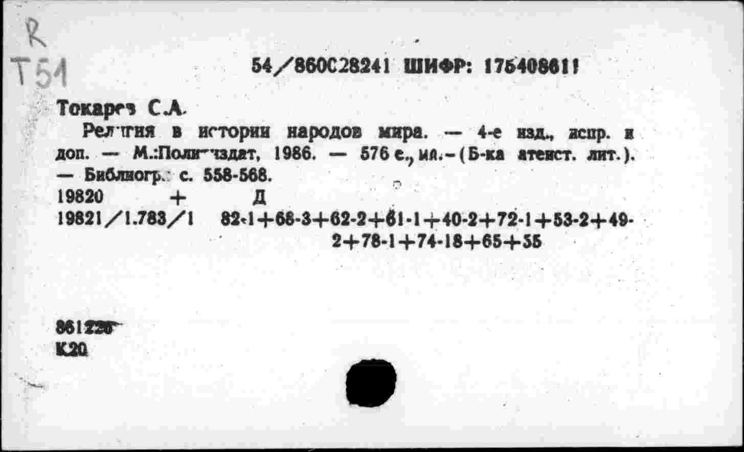 ﻿54/860С28241 ШИФР: 17840881!
К
Т54
Токарев СЛ.
Религия в истории народов мира. — 4-е изд., аспр. ■ доп. — М.:Поли-тздат, 1986. — 576 е., мй.-( Б-ка атеист, лит.). — Библиогр с. 558-568.	п
19820	+ Д
19821/1.783/1 824+68-3+62-2+81-1+40-2+ 72-1+53-2+49-24-78-1 +74-184-65-4-55
8612ЯГ
К20